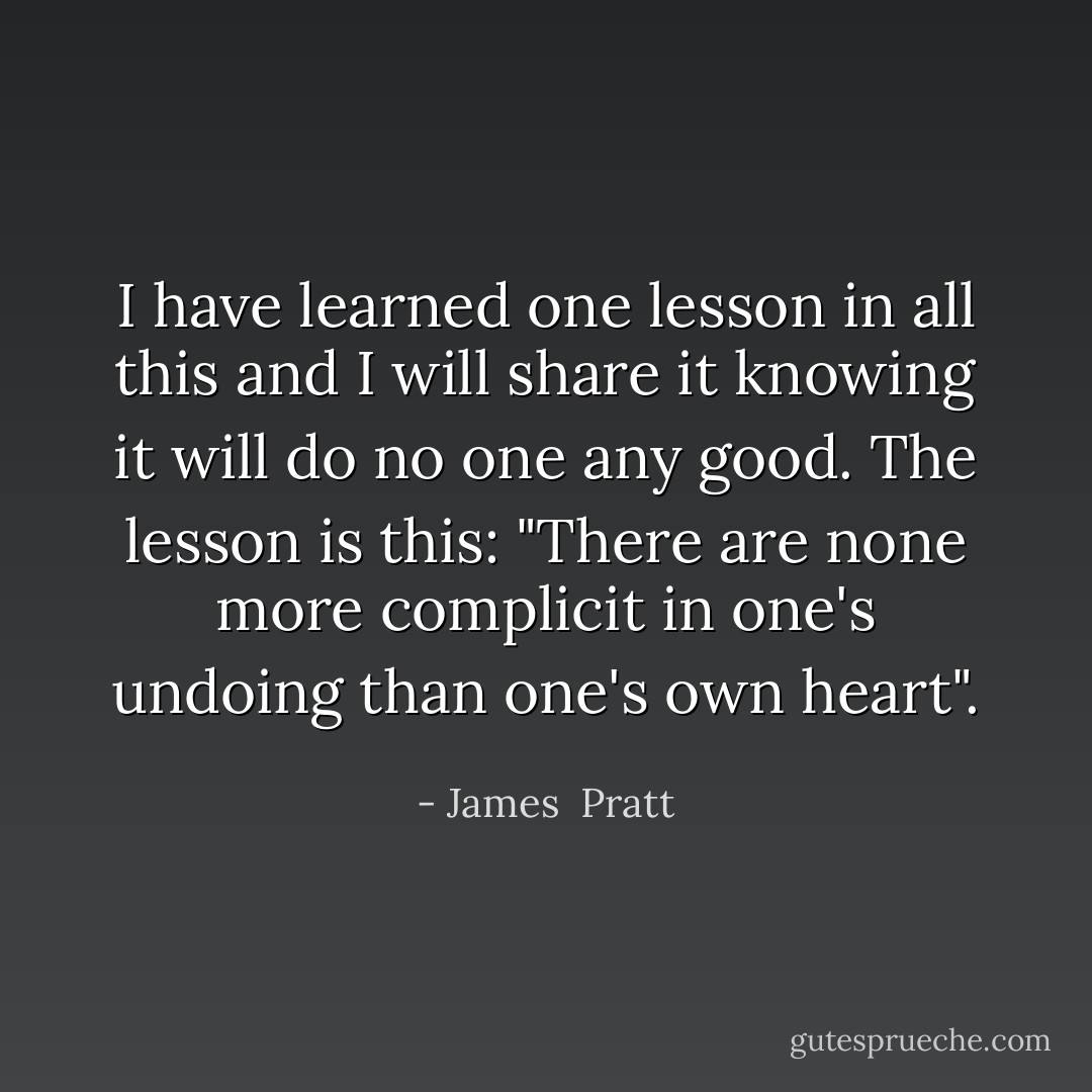 I have learned one lesson in all this and I will share it knowing it will do no one any good. The lesson is this: "There are none more complicit in one's undoing than one's own heart". - James  Pratt