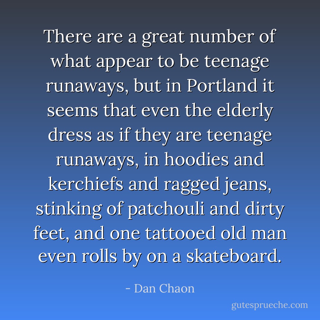 There are a great number of what appear to be teenage runaways, but in Portland it seems that even the elderly dress as if they are teenage runaways, in hoodies and kerchiefs and ragged jeans, stinking of patchouli and dirty feet, and one tattooed old man even rolls by on a skateboard. - Dan Chaon