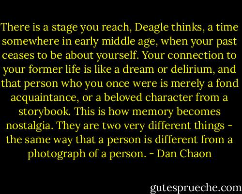 There is a stage you reach, Deagle thinks, a time somewhere in early middle age, when your past ceases to be about yourself. Your connection to your former life is like a dream or delirium, and that person who you once were is merely a fond acquaintance, or a beloved character from a storybook. This is how memory becomes nostalgia. They are two very different things - the same way that a person is different from a photograph of a person. - Dan Chaon