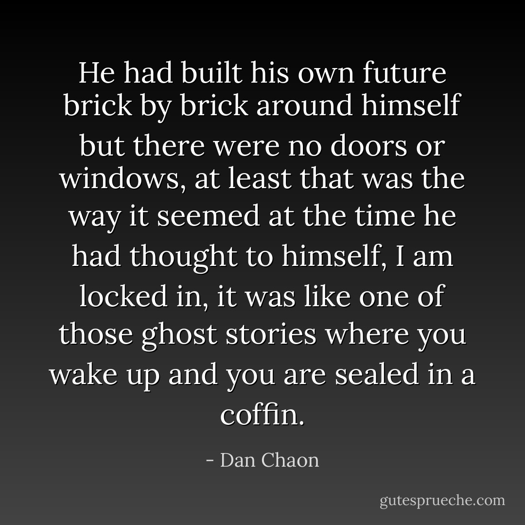 He had built his own future brick by brick around himself but there were no doors or windows, at least that was the way it seemed at the time he had thought to himself, I am locked in, it was like one of those ghost stories where you wake up and you are sealed in a coffin. - Dan Chaon