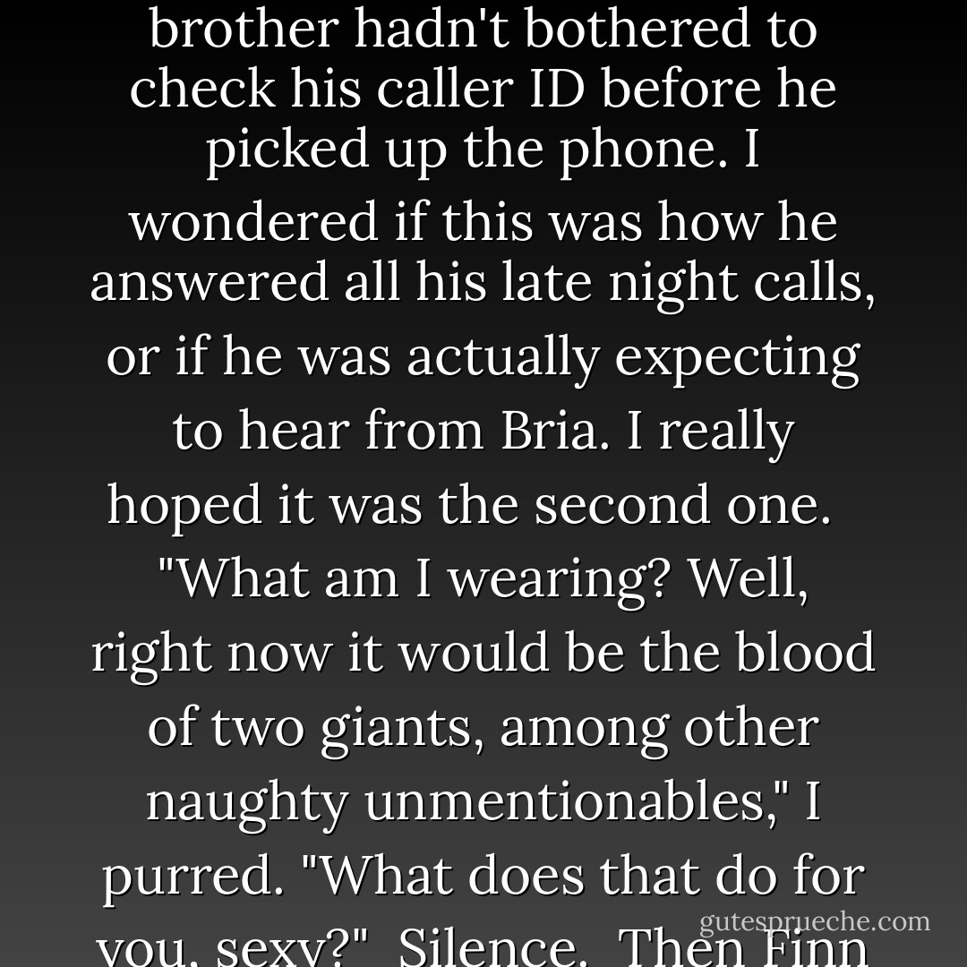 Hello, sexy. I knew that you couldn't get through the night without me," Finn's smug, slightly sleepy voice filled my ear. "So why don't you tell me what you're wearing?"<br /><br />I rolled my eyes. Apparently, my foster brother hadn't bothered to check his caller ID before he picked up the phone. I wondered if this was how he answered all his late night calls, or if he was actually expecting to hear from Bria. I really hoped it was the second one. <br /><br />"What am I wearing? Well, right now it would be the blood of two giants, among other naughty unmentionables," I purred. "What does that do for you, sexy?"<br /><br />Silence.<br /><br />Then Finn cleared his throat. "Uh Gin? Did you dial my number by mistake? Shouldn't you be cooing these sweet, sweet nothings into Owen's ear instead of mine? - Jennifer Estep
