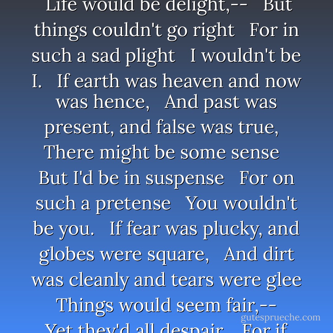 <b>If</b><br /><br />"If freckles were lovely, and day was night, <br /> And measles were nice and a lie warn't a lie, <br /> Life would be delight,-- <br /> But things couldn't go right <br /> For in such a sad plight <br /> I wouldn't be I.<br /><br /> If earth was heaven and now was hence, <br /> And past was present, and false was true, <br /> There might be some sense <br /> But I'd be in suspense <br /> For on such a pretense <br /> You wouldn't be you.<br /><br /> If fear was plucky, and globes were square, <br /> And dirt was cleanly and tears were glee <br /> Things would seem fair,-- <br /> Yet they'd all despair, <br /> For if here was there <br /> We wouldn't be we. - E.E. Cummings