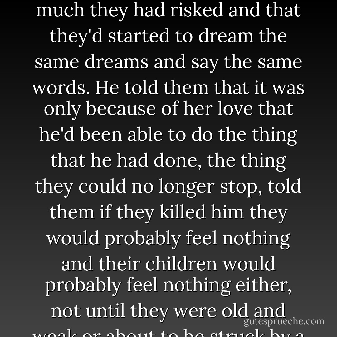 They walked him into the cane and then turned him around. He tried to stand bravely... They looked at Oscar and he looked at them and then he started to speak. The words coming out like they belonged to someone else, his Spanish good for once. He told them that what they were doing was wrong, that they were going to take a great love out of the world. Love was a rare thing, easily confused with a million other things, and if anybody knew this to be true it was him. He told them about Ybón and the way he loved her and how much they had risked and that they'd started to dream the same dreams and say the same words. He told them that it was only because of her love that he'd been able to do the thing that he had done, the thing they could no longer stop, told them if they killed him they would probably feel nothing and their children would probably feel nothing either, not until they were old and weak or about to be struck by a car and then they would sense him waiting for them on the other side and over there he wouldn't b no fatboy or dork or kid no girl had ever loved; over there he'd be a hero, an avenger. Because anything you can dream (he put his hand up) you can be.<br /><br />They waited respectfully for him to finish and then they said, their faces slowly disappearing in the gloom, Listen, we'll let you go if you tell us what "fuego" means in English.<br /><br />Fire, he blurted out, unable to help himself.<br /><br />Oscar— - Junot Díaz