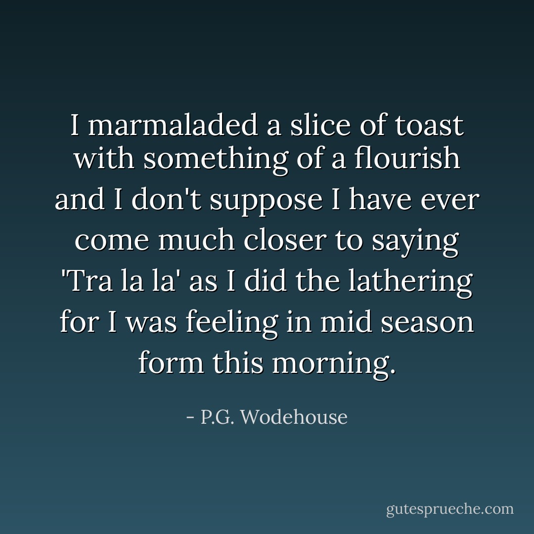 I marmaladed a slice of toast with something of a flourish and I don't suppose I have ever come much closer to saying 'Tra la la' as I did the lathering for I was feeling in mid season form this morning. - P.G. Wodehouse
