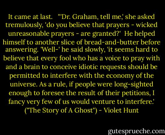 It came at last.<br /> <br />"'Dr. Graham, tell me,' she asked tremulously, 'do you believe that prayers - wicked unreasonable prayers - are granted?'<br /><br />He helped himself to another slice of bread-and-butter before answering. 'Well-' he said slowly, 'it seems hard to believe that every fool who has a voice to pray with and a brain to conceive idiotic requests should be permitted to interfere with the economy of the universe. As a rule, if people were long-sighted enough to foresee the result of their petitions, I fancy very few of us would venture to interfere.' ("The Story of A Ghost") - Violet Hunt