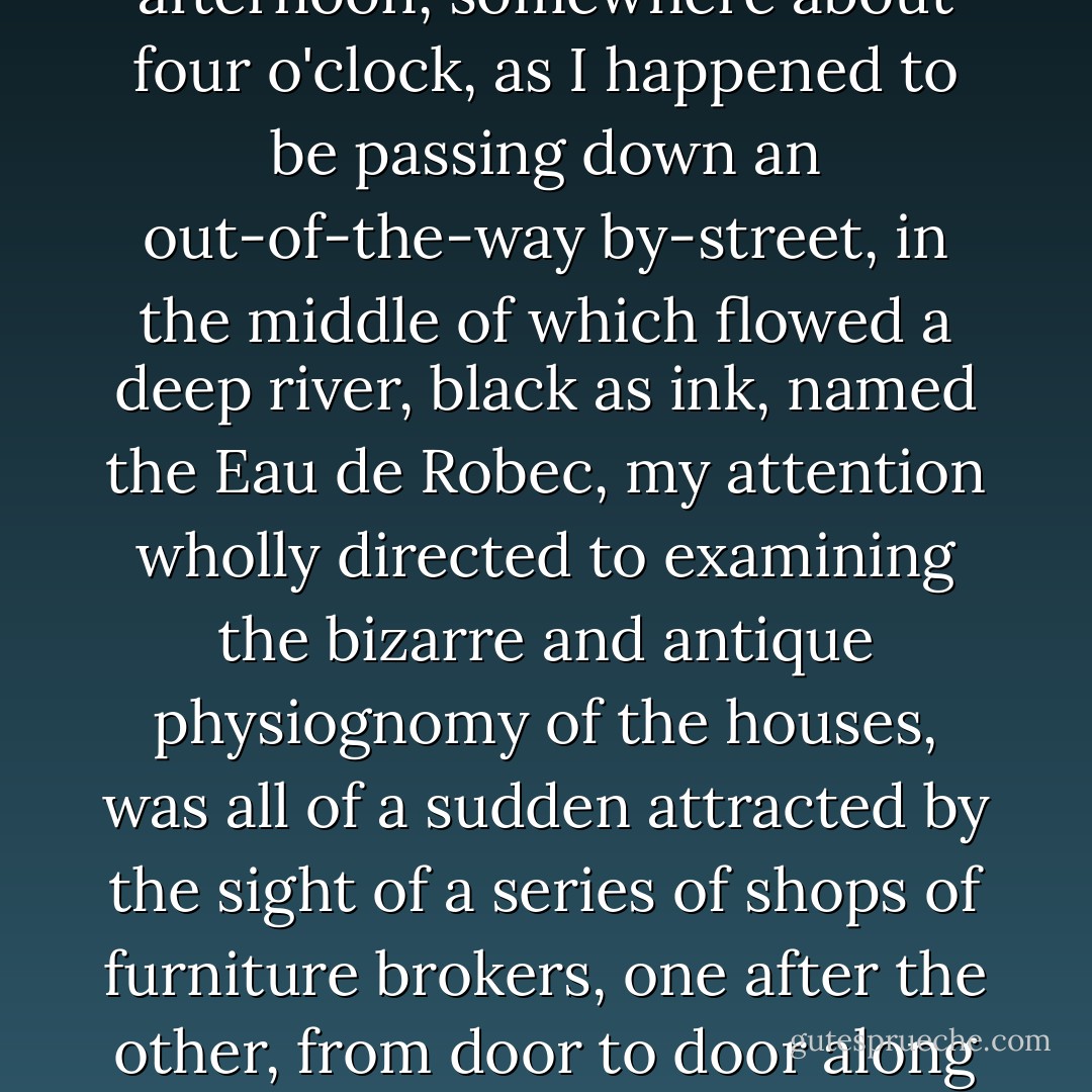 It was now autumn, and I made up my mind to make, before winter set in, an excursion across Normandy, a country with which I was not acquainted. It must be borne in mind that I began with Rouen, and for a week I wandered about enthusiastic with admiration, in that picturesque town of the Middle Ages, in that veritable museum of extraordinary Gothic monuments.<br /><br />Well, one afternoon, somewhere about four o'clock, as I happened to be passing down an out-of-the-way by-street, in the middle of which flowed a deep river, black as ink, named the Eau de Robec, my attention wholly directed to examining the bizarre and antique physiognomy of the houses, was all of a sudden attracted by the sight of a series of shops of furniture brokers, one after the other, from door to door along the street. Ah! these second-hand brokers had well chosen their locality, these sordid old traffickers of bric-a-brac, in this fantastic alley leading up from stream of that sinister dark water, under the steep pointed overhanging gables of tiled roofs and projecting shingle eaves, where the weathercocks of the past still creaked overhead. ("Who Knows?") - Guy de Maupassant