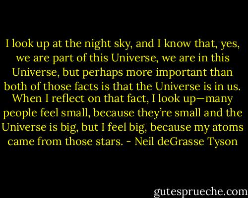 I look up at the night sky, and I know that, yes, we are part of this Universe, we are in this Universe, but perhaps more important than both of those facts is that the Universe is in us. When I reflect on that fact, I look up—many people feel small, because they’re small and the Universe is big, but I feel big, because my atoms came from those stars. - Neil deGrasse Tyson