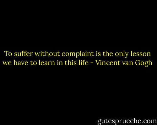 To suffer without complaint is the only lesson we have to learn in this life - Vincent van Gogh
