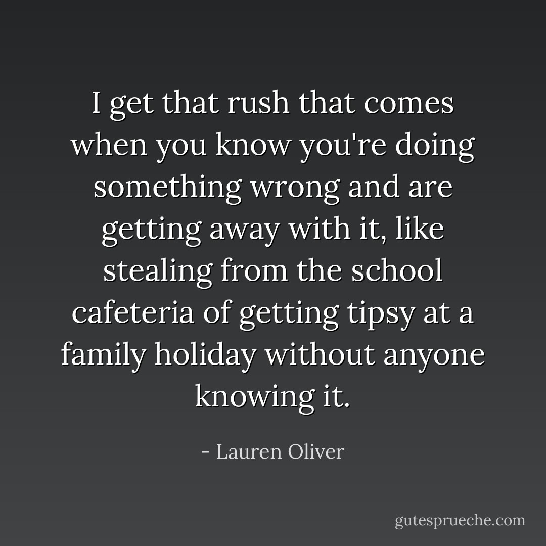 I get that rush that comes when you know you're doing something wrong and are getting away with it, like stealing from the school cafeteria of getting tipsy at a family holiday without anyone knowing it. - Lauren Oliver