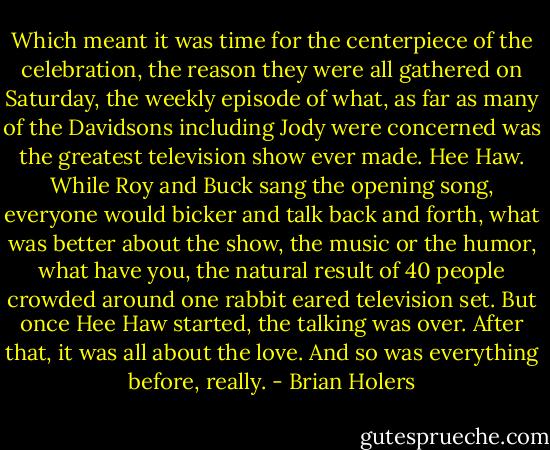 Which meant it was time for the centerpiece of the celebration, the reason they were all gathered on Saturday, the weekly episode of what, as far as many of the Davidsons including Jody were concerned was the greatest television show ever made. Hee Haw. While Roy and Buck sang the opening song, everyone would bicker and talk back and forth, what was better about the show, the music or the humor, what have you, the natural result of 40 people crowded around one rabbit eared television set. But once Hee Haw started, the talking was over. After that, it was all about the love. And so was everything before, really. - Brian Holers