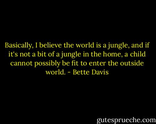 Basically, I believe the world is a jungle, and if it's not a bit of a jungle in the home, a child cannot possibly be fit to enter the outside world. - Bette Davis