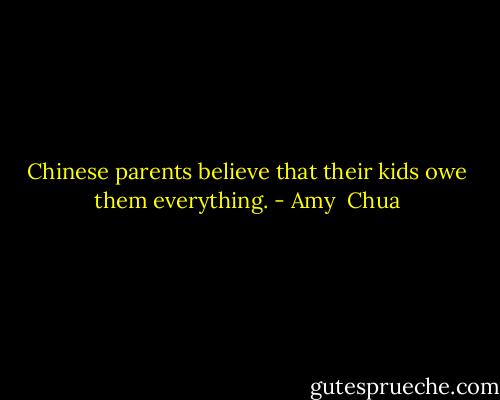 Chinese parents believe that their kids owe them everything. - Amy  Chua