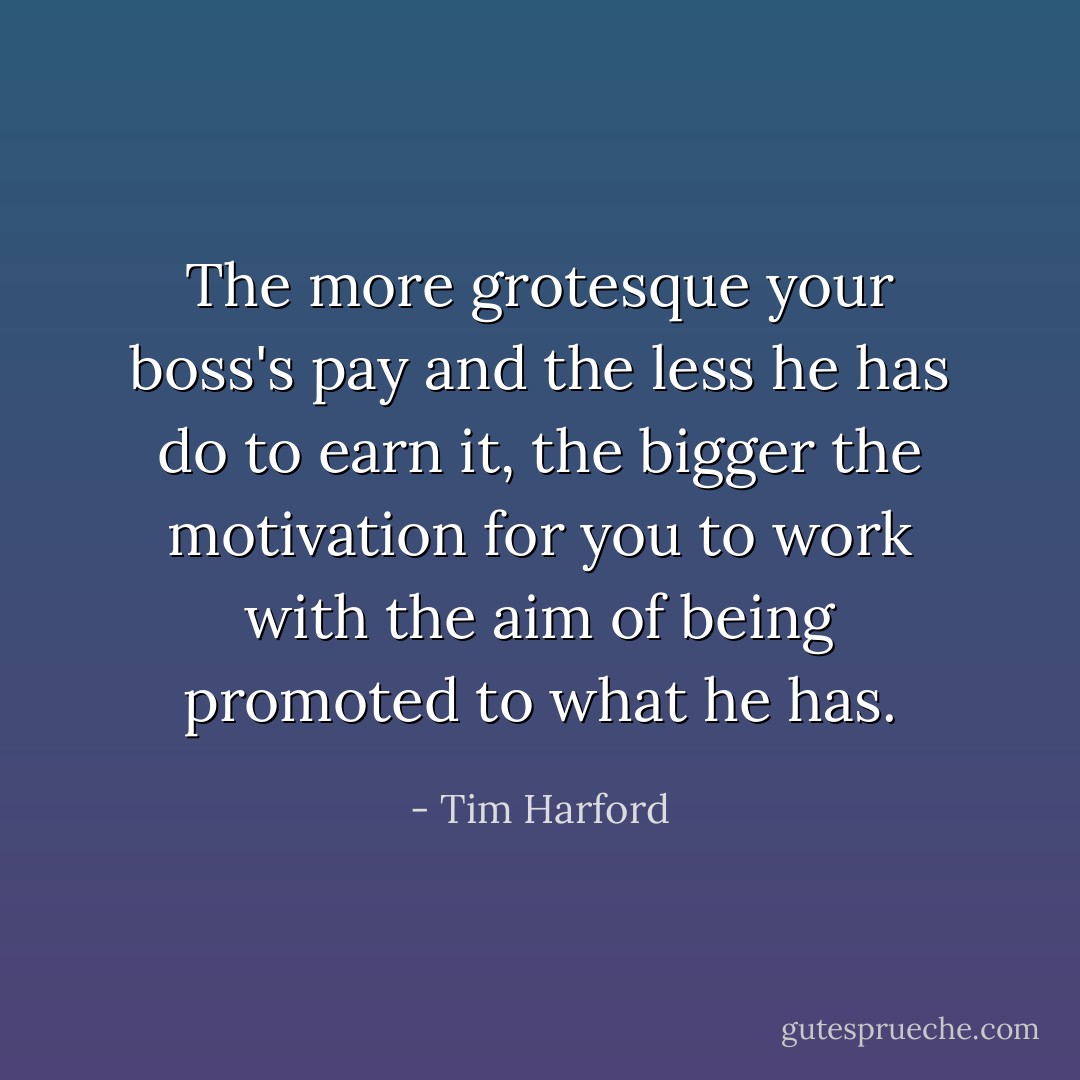 The more grotesque your boss's pay and the less he has do to earn it, the bigger the motivation for you to work with the aim of being promoted to what he has. - Tim Harford