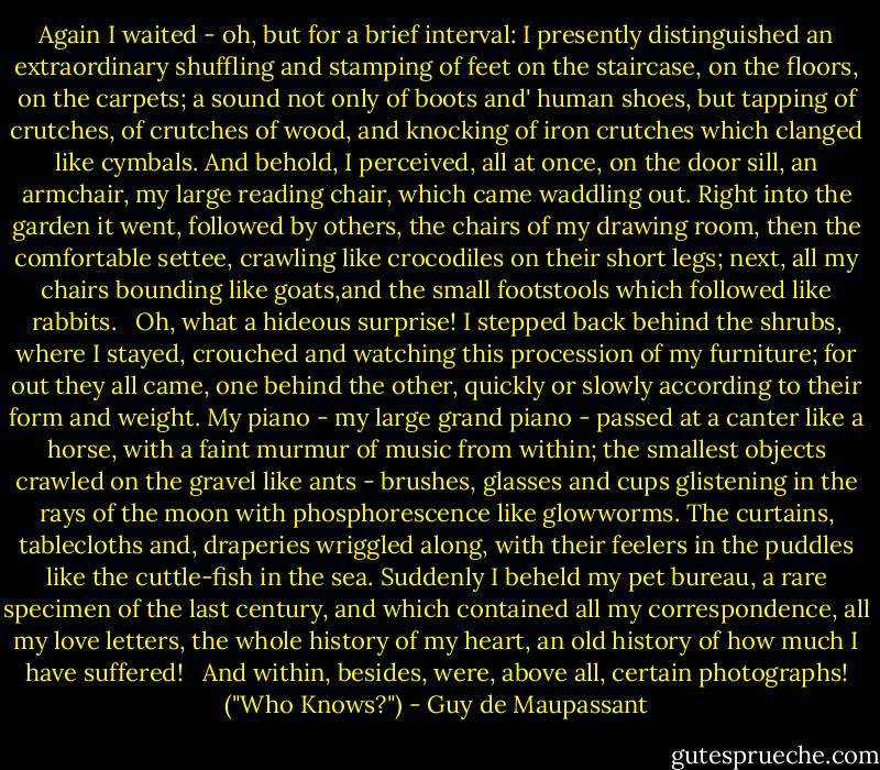 Again I waited - oh, but for a brief interval: I presently distinguished an extraordinary shuffling and stamping of feet on the staircase, on the floors, on the carpets; a sound not only of boots and' human shoes, but tapping of crutches, of crutches of wood, and knocking of iron crutches which clanged like cymbals. And behold, I perceived, all at once, on the door sill, an armchair, my large reading chair, which came waddling out. Right into the garden it went, followed by others, the chairs of my drawing room, then the comfortable settee, crawling like crocodiles on their short legs; next, all my chairs bounding like goats,and the small footstools which followed like rabbits. <br /><br />Oh, what a hideous surprise! I stepped back behind the shrubs, where I stayed, crouched and watching this procession of my furniture; for out they all came, one behind the other, quickly or slowly according to their form and weight. My piano - my large grand piano - passed at a canter like a horse, with a faint murmur of music from within; the smallest objects crawled on the gravel like ants - brushes, glasses and cups glistening in the rays of the moon with phosphorescence like glowworms. The curtains, tablecloths and, draperies wriggled along, with their feelers in the puddles like the cuttle-fish in the sea. Suddenly I beheld my pet bureau, a rare specimen of the last century, and which contained all my correspondence, all my love letters, the whole history of my heart, an old history of how much I have suffered!<br /> <br />And within, besides, were, above all, certain photographs! ("Who Knows?") - Guy de Maupassant