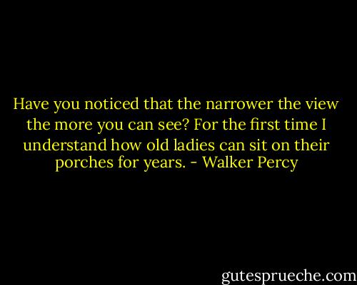 Have you noticed that the narrower the view the more you can see? For the first time I understand how old ladies can sit on their porches for years. - Walker Percy