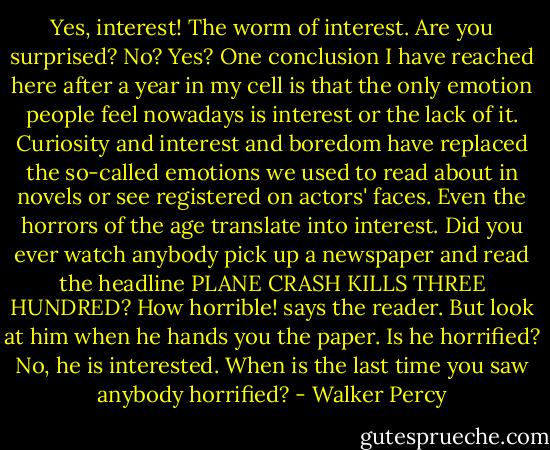 Yes, interest! The worm of interest. Are you surprised? No? Yes? One conclusion I have reached here after a year in my cell is that the only emotion people feel nowadays is interest or the lack of it. Curiosity and interest and boredom have replaced the so-called emotions we used to read about in novels or see registered on actors' faces. Even the horrors of the age translate into interest. Did you ever watch anybody pick up a newspaper and read the headline PLANE CRASH KILLS THREE HUNDRED? How horrible! says the reader. But look at him when he hands you the paper. Is he horrified? No, he is interested. When is the last time you saw anybody horrified? - Walker Percy