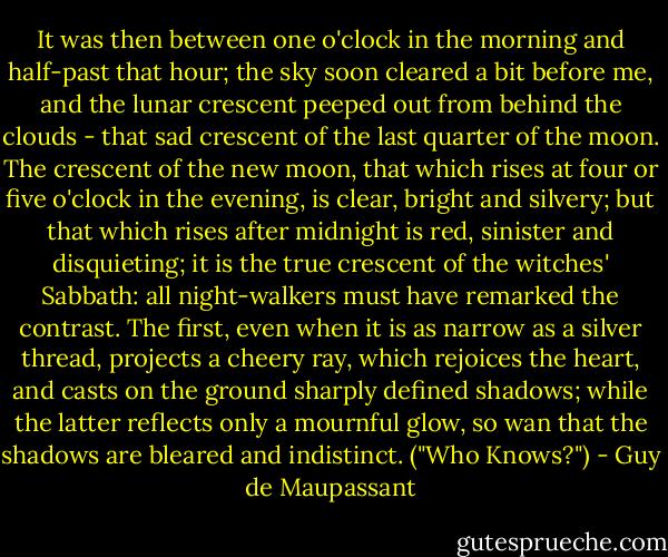 It was then between one o'clock in the morning and half-past that hour; the sky soon cleared a bit before me, and the lunar crescent peeped out from behind the clouds - that sad crescent of the last quarter of the moon. The crescent of the new moon, that which rises at four or five o'clock in the evening, is clear, bright and silvery; but that which rises after midnight is red, sinister and disquieting; it is the true crescent of the witches' Sabbath: all night-walkers must have remarked the contrast. The first, even when it is as narrow as a silver thread, projects a cheery ray, which rejoices the heart, and casts on the ground sharply defined shadows; while the latter reflects only a mournful glow, so wan that the shadows are bleared and indistinct. ("Who Knows?") - Guy de Maupassant
