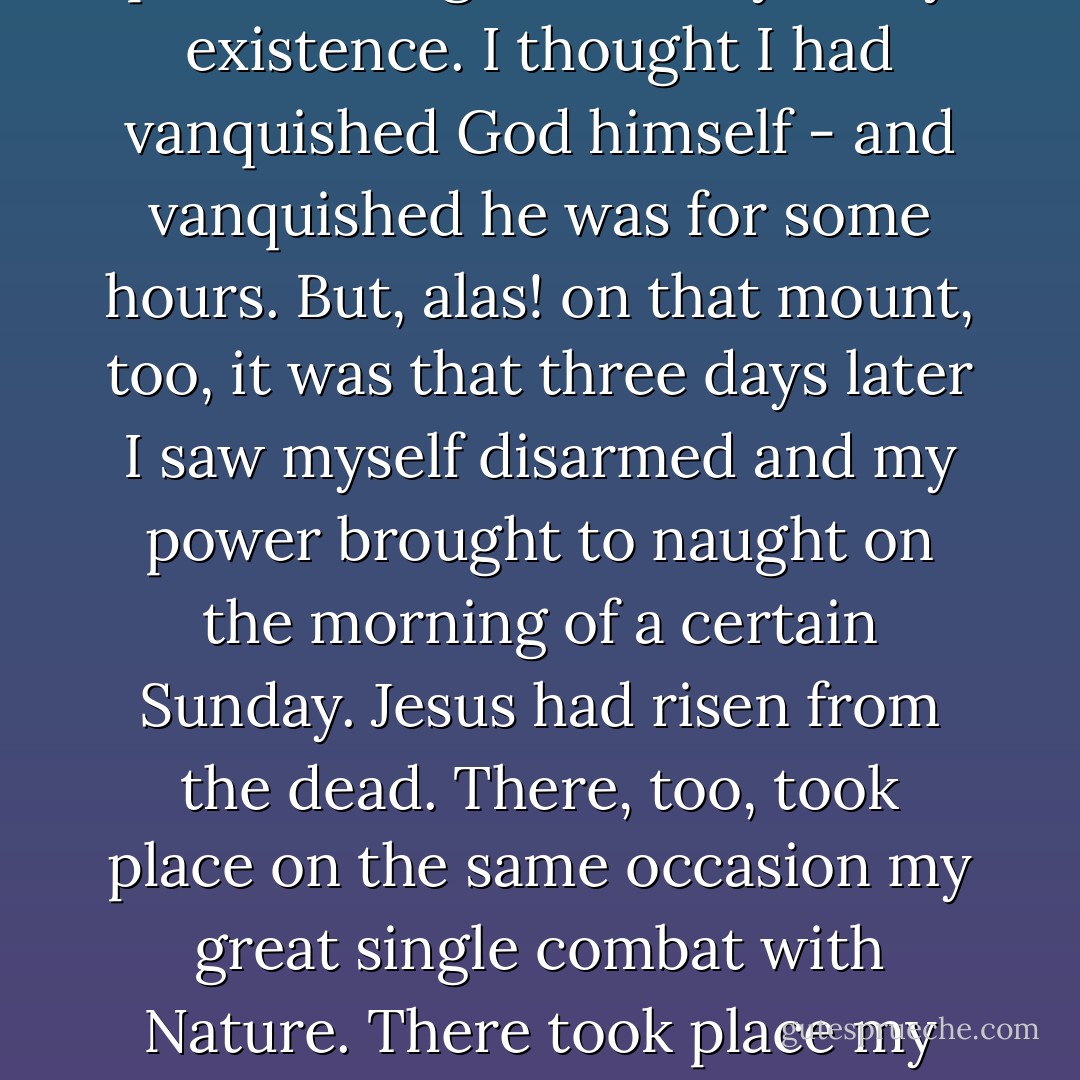 When they had ended their prayers, the Angel of Death recovered his loquacity and his gayety and ascending the chariot again, preceded by Gil Gil, spoke as follows.<br /> <br />'The village you see on that mountain is Gethsemane. In it was the Garden of Olives. On the other side you can distinguish an eminence crowned by a temple which stands out against a starry sky - that is Golgotha. There I passed the greatest day of my existence. I thought I had vanquished God himself - and vanquished he was for some hours. But, alas! on that mount, too, it was that three days later I saw myself disarmed and my power brought to naught on the morning of a certain Sunday. Jesus had risen from the dead. There, too, took place on the same occasion my great single combat with Nature. There took place my duel with her, that terrible duel (at the third hour of the day, I remember it well), when, as soon as she saw me thrust the lance of Longinus in the breast of the Saviour she began to throw stones at me, to upturn the cemeteries, to bring the dead to life, and I know not what besides. I thought poor Nature had lost her senses.'<br /> <br />The Angel of Death seemed to reflect for a moment... ("The Friend of Death") - Pedro Antonio de Alarcón