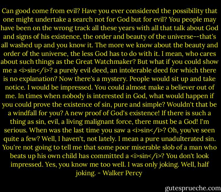 Can good come from evil? Have you ever considered the possibility that one might undertake a search not for God but for evil? You people may have been on the wrong track all these years with all that talk about God and signs of his existence, the order and beauty of the universe--that's all washed up and you know it. The more we know about the beauty and order of the universe, the less God has to do with it. I mean, who cares about such things as the Great Watchmaker?<br />But what if you could show me a <i>sin</i>? a purely evil deed, an intolerable deed for which there is no explanation? Now there's a mystery. People would sit up and take notice. I would be impressed. You could almost make a believer out of me.<br />In times when nobody is interested in God, what would happen if you could prove the existence of sin, pure and simple? Wouldn't that be a windfall for you? A new proof of God's existence! If there is such a thing as sin, evil, a living malignant force, there must be a God!<br />I'm serious. When was the last time you saw a <i>sin</i>? Oh, you've seen quite a few? Well, I haven't, not lately. I mean a pure unadulterated sin. You're not going to tell me that some poor miserable slob of a man who beats up his own child has committed a <i>sin</i>?<br />You don't look impressed. Yes, you know me too well. I was only joking. Well, half joking. - Walker Percy