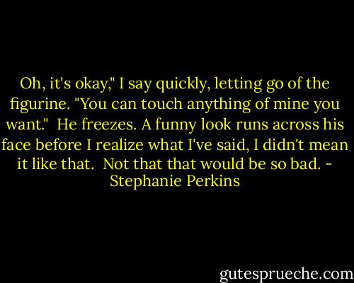 Oh, it's okay," I say quickly, letting go of the figurine. "You can touch anything of mine you want." <br />He freezes. A funny look runs across his face before I realize what I've said, I didn't mean it like that. <br />Not that that would be so bad. - Stephanie Perkins