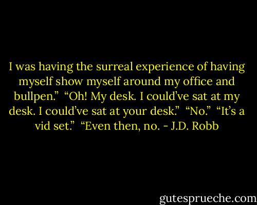 I was having the surreal experience of having myself show myself around my office and bullpen.” <br />“Oh! My desk. I could’ve sat at my desk. I could’ve sat at your desk.” <br />“No.” <br />“It’s a vid set.” <br />“Even then, no. - J.D. Robb