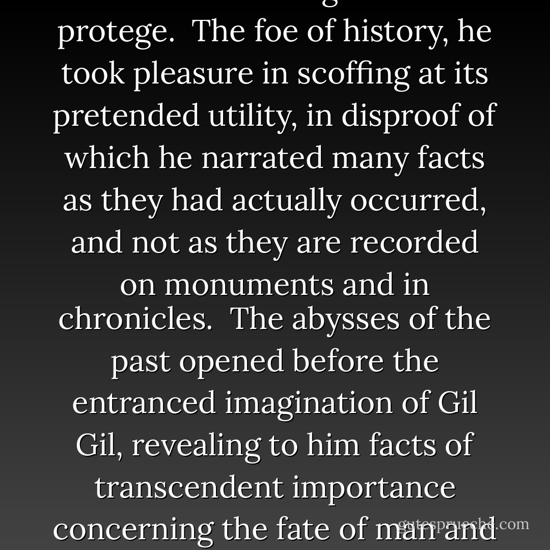 The two friends went on and on toward the sierra, at times keeping the highway, at times. deviating from it.<br /><br />Whenever they passed through a town or a hamlet, the slow peal of bells tolling the death-knell announced to our hero that the Angel of Death was not losing his time; that his arm reached to every part of the world, and that, though Gil felt it now weighing upon his breast like a mountain of ice, none the less did it scatter ruin and desolation over the entire surface of the earth.<br /> <br />As they went, the Angel of Death related many strange and wonderful things to his protege.<br /><br />The foe of history, he took pleasure in scoffing at its pretended utility, in disproof of which he narrated many facts as they had actually occurred, and not as they are recorded on monuments and in chronicles.<br /><br />The abysses of the past opened before the entranced imagination of Gil Gil, revealing to him facts of transcendent importance concerning the fate of man and of empires, disclosing to him the great mystery of the origin of life and the no less great and terrible mystery of the end to which we, wrongly called mortals, are progressing, and causing him, finally, to comprehend, by the light of this sublime philosophy, the laws which preside at the evolution of cosmic matter, and its various manifestations in those ephemeral and transitory forms which are called minerals, plants,animals, stars, constellations, nebula, and worlds. ("The Friend Of The Death") - Pedro Antonio de Alarcón