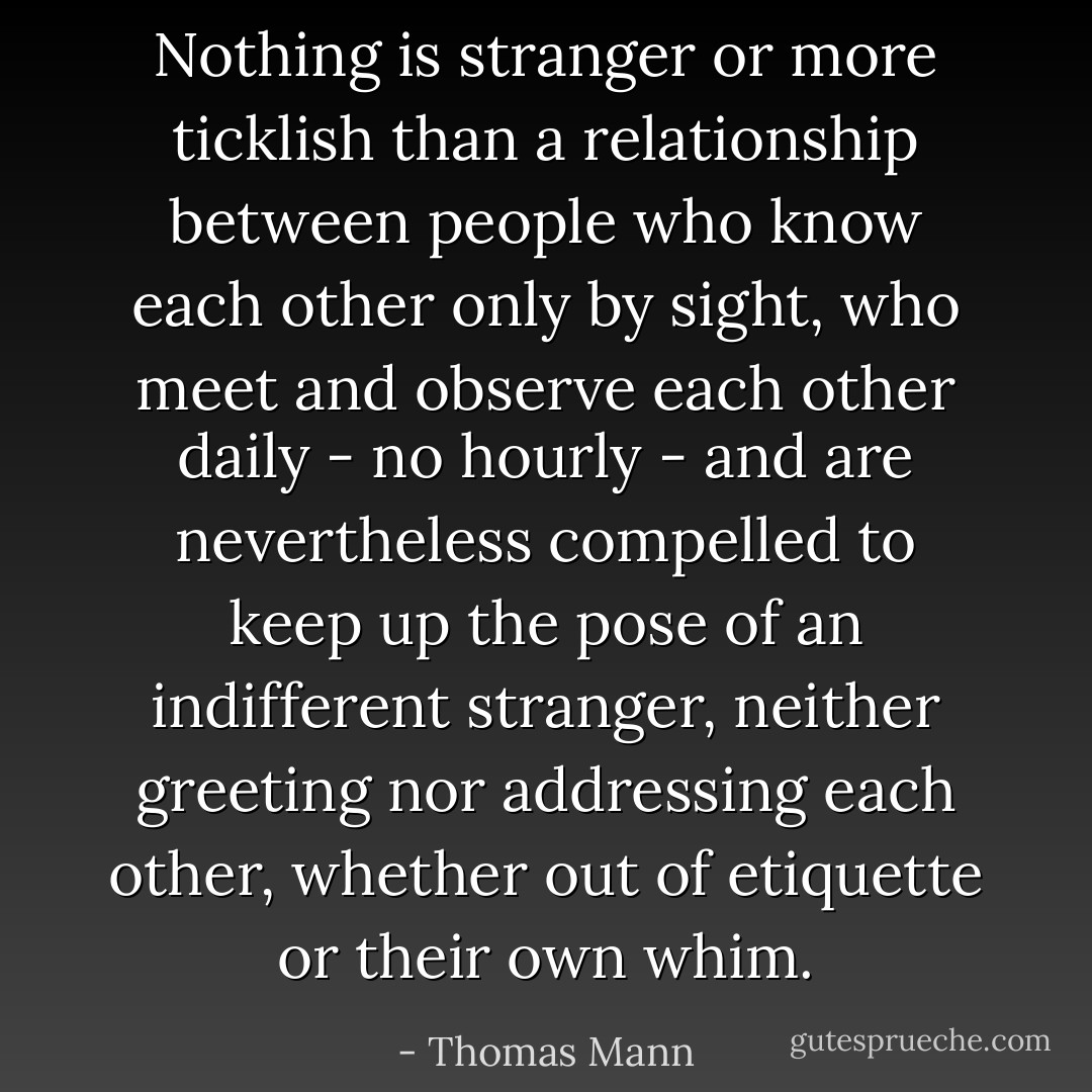 Nothing is stranger or more ticklish than a relationship between people who know each other only by sight, who meet and observe each other daily - no hourly - and are nevertheless compelled to keep up the pose of an indifferent stranger, neither greeting nor addressing each other, whether out of etiquette or their own whim. - Thomas Mann