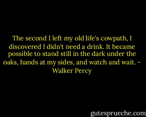 The second I left my old life's cowpath, I discovered I didn't need a drink. It became possible to stand still in the dark under the oaks, hands at my sides, and watch and wait. - Walker Percy