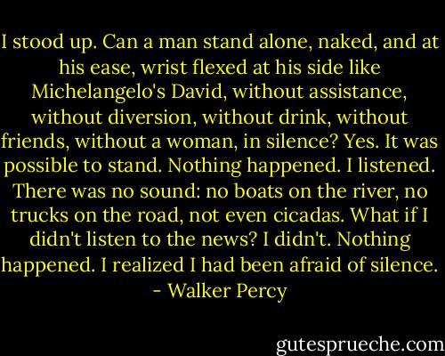 I stood up. Can a man stand alone, naked, and at his ease, wrist flexed at his side like Michelangelo's David, without assistance, without diversion, without drink, without friends, without a woman, in silence? Yes. It was possible to stand. Nothing happened. I listened. There was no sound: no boats on the river, no trucks on the road, not even cicadas. What if I didn't listen to the news? I didn't. Nothing happened. I realized I had been afraid of silence. - Walker Percy