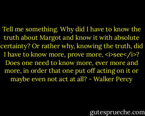 Tell me something. Why did I have to know the truth about Margot and know it with absolute certainty? Or rather why, knowing the truth, did I have to know more, prove more, <i>see</i>? Does one need to know more, ever more and more, in order that one put off acting on it or maybe even not act at all? - Walker Percy
