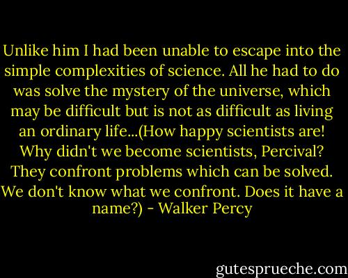 Unlike him I had been unable to escape into the simple complexities of science. All he had to do was solve the mystery of the universe, which may be difficult but is not as difficult as living an ordinary life...(How happy scientists are! Why didn't we become scientists, Percival? They confront problems which can be solved. We don't know what we confront. Does it have a name?) - Walker Percy