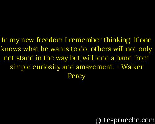 In my new freedom I remember thinking: If one knows what he wants to do, others will not only not stand in the way but will lend a hand from simple curiosity and amazement. - Walker Percy