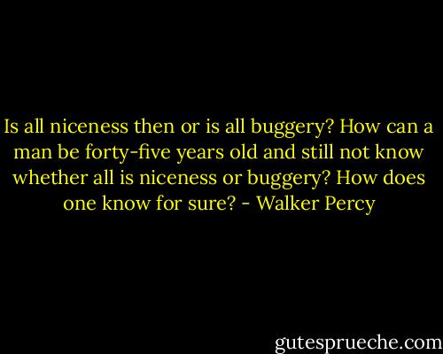 Is all niceness then or is all buggery? How can a man be forty-five years old and still not know whether all is niceness or buggery? How does one know for sure? - Walker Percy