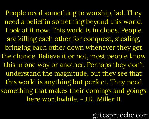 People need something to worship, lad. They need a belief in something beyond this world. Look at it now. This world is in chaos. People are killing each other for conquest, stealing, bringing each other down whenever they get the chance. Believe it or not, most people know this in one way or another. Perhaps they don’t understand the magnitude, but they see that this world is anything but perfect. They need something that makes their comings and goings here worthwhile. - J.K. Miller II