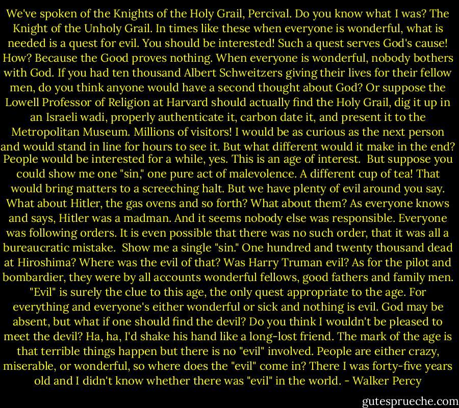 We've spoken of the Knights of the Holy Grail, Percival. Do you know what I was? The Knight of the Unholy Grail.<br />In times like these when everyone is wonderful, what is needed is a quest for evil.<br />You should be interested! Such a quest serves God's cause! How? Because the Good proves nothing. When everyone is wonderful, nobody bothers with God. If you had ten thousand Albert Schweitzers giving their lives for their fellow men, do you think anyone would have a second thought about God?<br />Or suppose the Lowell Professor of Religion at Harvard should actually find the Holy Grail, dig it up in an Israeli wadi, properly authenticate it, carbon date it, and present it to the Metropolitan Museum. Millions of visitors! I would be as curious as the next person and would stand in line for hours to see it. But what different would it make in the end? People would be interested for a while, yes. This is an age of interest. <br />But suppose you could show me one "sin," one pure act of malevolence. A different cup of tea! That would bring matters to a screeching halt. But we have plenty of evil around you say. What about Hitler, the gas ovens and so forth? What about them? As everyone knows and says, Hitler was a madman. And it seems nobody else was responsible. Everyone was following orders. It is even possible that there was no such order, that it was all a bureaucratic mistake. <br />Show me a single "sin."<br />One hundred and twenty thousand dead at Hiroshima? Where was the evil of that? Was Harry Truman evil? As for the pilot and bombardier, they were by all accounts wonderful fellows, good fathers and family men.<br />"Evil" is surely the clue to this age, the only quest appropriate to the age. For everything and everyone's either wonderful or sick and nothing is evil.<br />God may be absent, but what if one should find the devil? Do you think I wouldn't be pleased to meet the devil? Ha, ha, I'd shake his hand like a long-lost friend.<br />The mark of the age is that terrible things happen but there is no "evil" involved. People are either crazy, miserable, or wonderful, so where does the "evil" come in?<br />There I was forty-five years old and I didn't know whether there was "evil" in the world. - Walker Percy