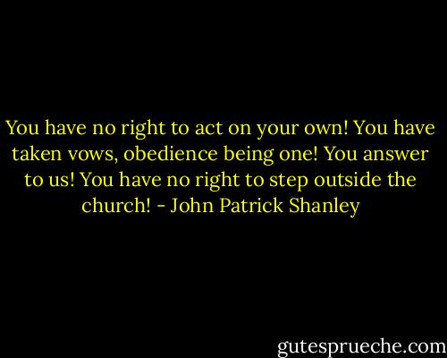 You have no right to act on your own! You have taken vows, obedience being one! You answer to us! You have no right to step outside the church! - John Patrick Shanley