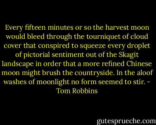 Every fifteen minutes or so the harvest moon would bleed through the tourniquet of cloud cover that conspired to squeeze every droplet of pictorial sentiment out of the Skagit landscape in order that a more refined Chinese moon might brush the countryside. In the aloof washes of moonlight no form seemed to stir. - Tom Robbins