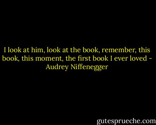 I look at him, look at the book, remember, this book, this moment, the first book I ever loved - Audrey Niffenegger