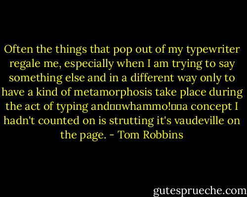 Often the things that pop out of my typewriter regale me, especially when I am trying to say something else and in a different way only to have a kind of metamorphosis take place during the act of typing and―­―­whammo!―­―a concept I hadn't counted on is strutting it's vaudeville on the page. - Tom Robbins