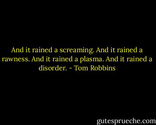 And it rained a screaming. And it rained a rawness. And it rained a plasma. And it rained a disorder. - Tom Robbins