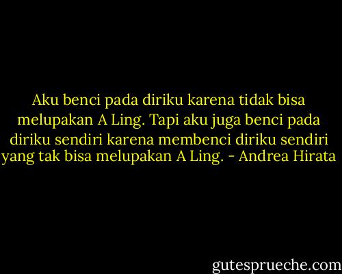 Aku benci pada diriku karena tidak bisa melupakan A Ling. Tapi aku juga benci pada diriku sendiri karena membenci diriku sendiri yang tak bisa melupakan A Ling. - Andrea Hirata