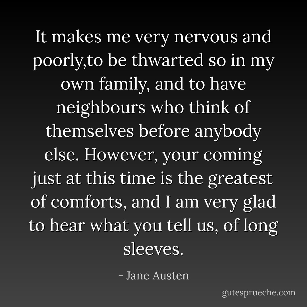 It makes me very nervous and poorly,to be thwarted so in my own family, and to have neighbours who think of themselves before anybody else. However, your coming just at this time is the greatest of comforts, and I am very glad to hear what you tell us, of long sleeves. - Jane Austen