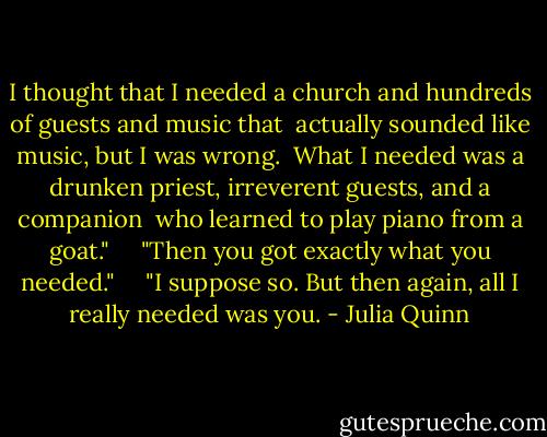 I thought that I needed a church and hundreds of guests and music that<br /><br />actually sounded like music, but I was wrong.<br /><br />What I needed was a drunken priest, irreverent guests, and a companion<br /><br />who learned to play piano from a goat."<br /><br /> <br /><br />"Then you got exactly what you needed."<br /><br /> <br /><br />"I suppose so. But then again, all I really needed was you. - Julia Quinn