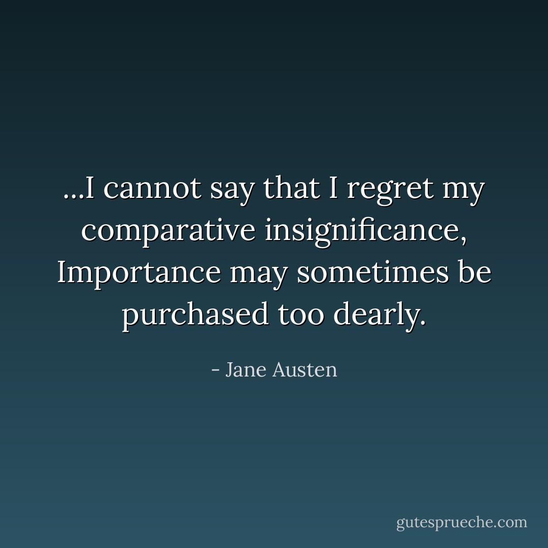 ...I cannot say that I regret my comparative insignificance, Importance may sometimes be purchased too dearly. - Jane Austen
