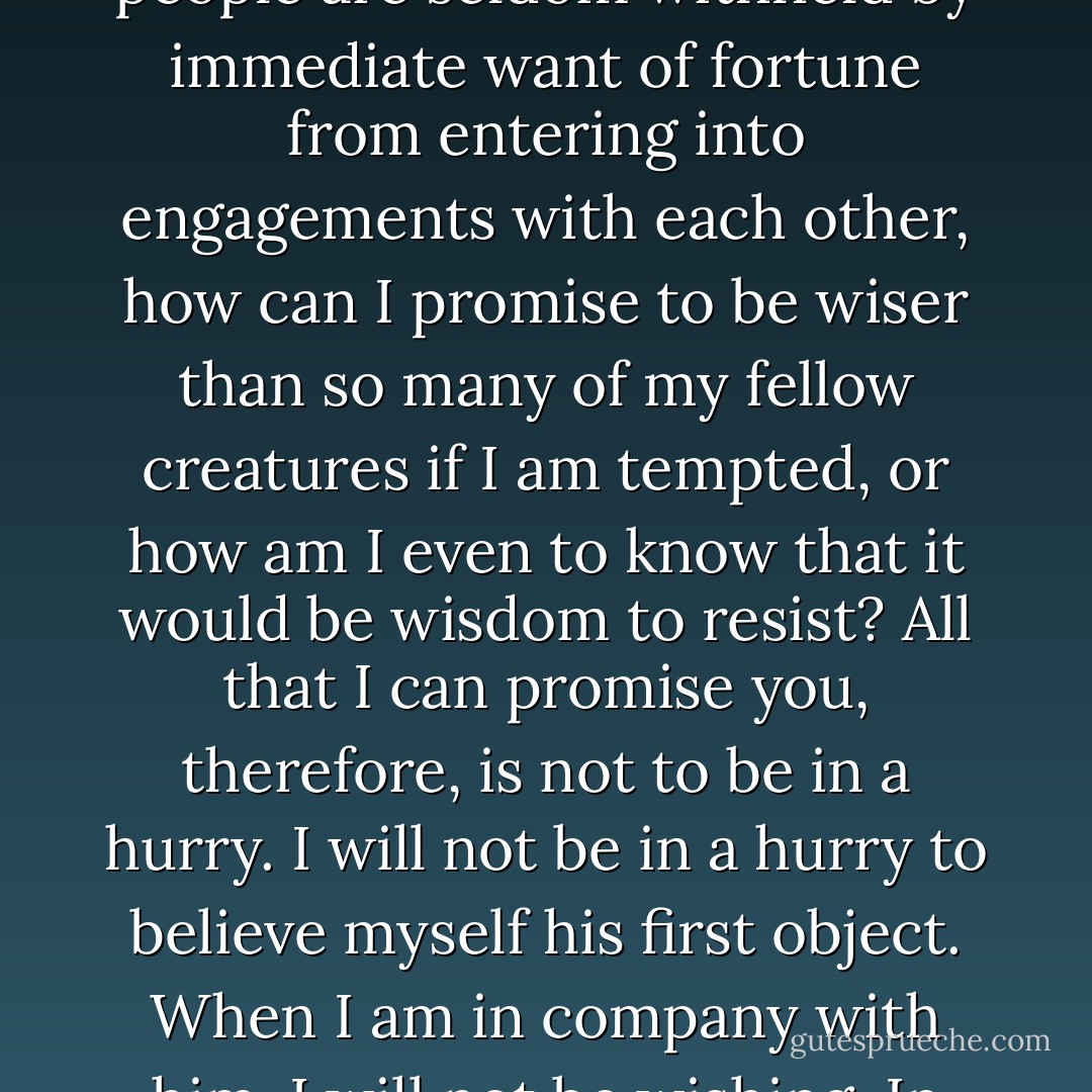 ...since we see everyday that where there is affection, young people are seldom withheld by immediate want of fortune from entering into engagements with each other, how can I promise to be wiser than so many of my fellow creatures if I am tempted, or how am I even to know that it would be wisdom to resist? All that I can promise you, therefore, is not to be in a hurry. I will not be in a hurry to believe myself his first object. When I am in company with him, I will not be wishing. In short, I will do my best. - Jane Austen