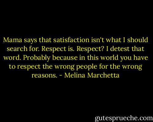 Mama says that satisfaction isn't what I should search for. Respect is. Respect?<br />I detest that word. Probably because in this world you have to respect the wrong people for the wrong reasons. - Melina Marchetta