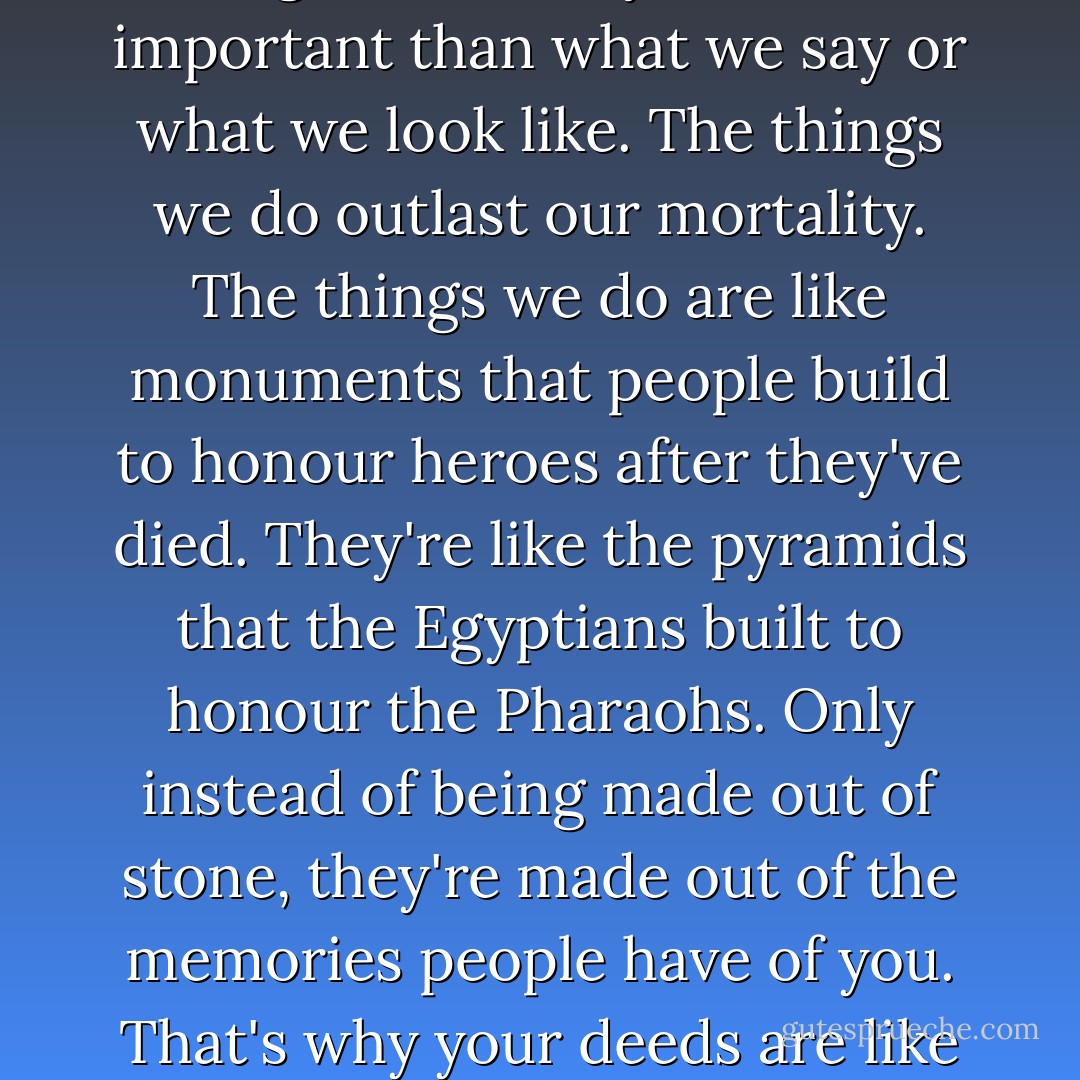 ...we should be remembered for the things we do. The things we do are the most important things of all. They are more important than what we say or what we look like. The things we do outlast our mortality. The things we do are like monuments that people build to honour heroes after they've died. They're like the pyramids that the Egyptians built to honour the Pharaohs. Only instead of being made out of stone, they're made out of the memories people have of you. That's why your deeds are like your monuments. Built with memories instead of with stone. - R.J. Palacio