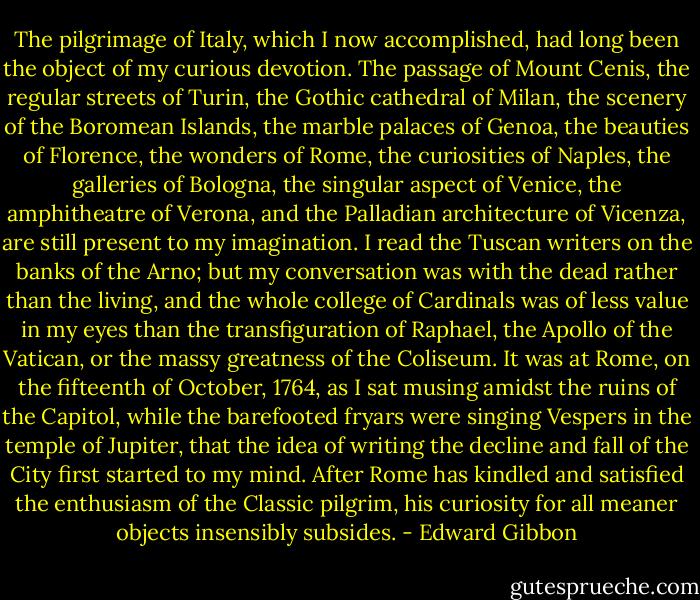 The pilgrimage of Italy, which I now accomplished, had long been the object of my curious devotion. The passage of Mount Cenis, the regular streets of Turin, the Gothic cathedral of Milan, the scenery of the Boromean Islands, the marble palaces of Genoa, the beauties of Florence, the wonders of Rome, the curiosities of Naples, the galleries of Bologna, the singular aspect of Venice, the amphitheatre of Verona, and the Palladian architecture of Vicenza, are still present to my imagination. I read the Tuscan writers on the banks of the Arno; but my conversation was with the dead rather than the living, and the whole college of Cardinals was of less value in my eyes than the transfiguration of Raphael, the Apollo of the Vatican, or the massy greatness of the Coliseum. It was at Rome, on the fifteenth of October, 1764, as I sat musing amidst the ruins of the Capitol, while the barefooted fryars were singing Vespers in the temple of Jupiter, that the idea of writing the decline and fall of the City first started to my mind. After Rome has kindled and satisfied the enthusiasm of the Classic pilgrim, his curiosity for all meaner objects insensibly subsides. - Edward Gibbon