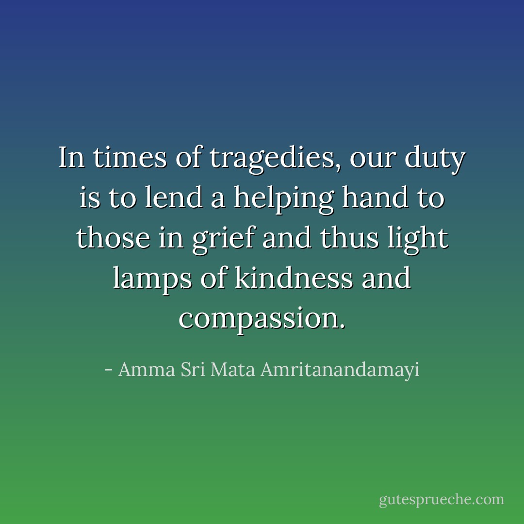 In times of tragedies, our duty is to lend a helping hand to those in grief and thus light lamps of kindness and compassion. - Amma Sri Mata Amritanandamayi