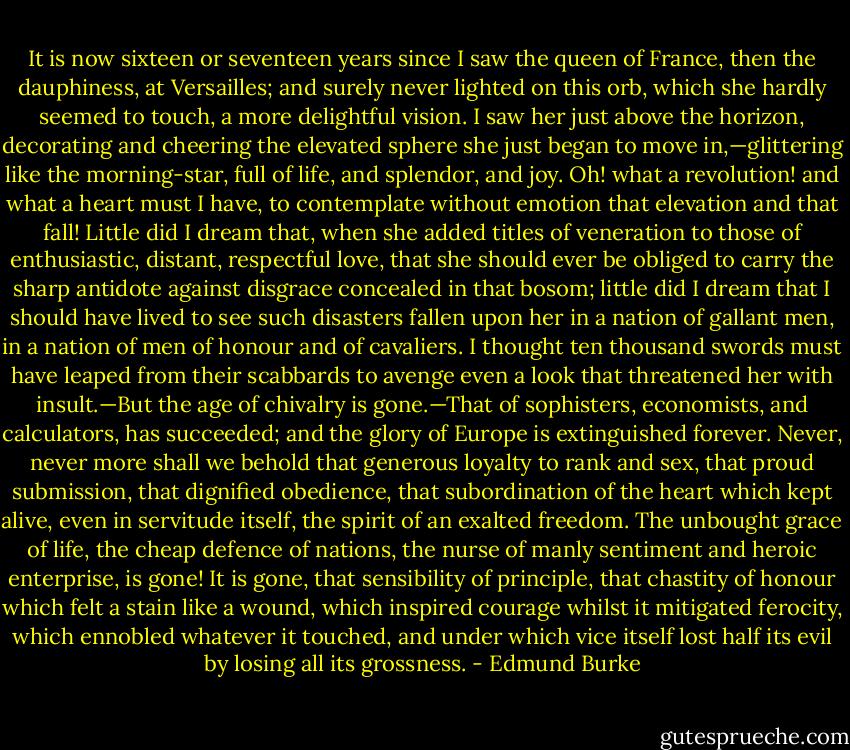 It is now sixteen or seventeen years since I saw the queen of France, then the dauphiness, at Versailles; and surely never lighted on this orb, which she hardly seemed to touch, a more delightful vision. I saw her just above the horizon, decorating and cheering the elevated sphere she just began to move in,—glittering like the morning-star, full of life, and splendor, and joy. Oh! what a revolution! and what a heart must I have, to contemplate without emotion that elevation and that fall! Little did I dream that, when she added titles of veneration to those of enthusiastic, distant, respectful love, that she should ever be obliged to carry the sharp antidote against disgrace concealed in that bosom; little did I dream that I should have lived to see such disasters fallen upon her in a nation of gallant men, in a nation of men of honour and of cavaliers. I thought ten thousand swords must have leaped from their scabbards to avenge even a look that threatened her with insult.—But the age of chivalry is gone.—That of sophisters, economists, and calculators, has succeeded; and the glory of Europe is extinguished forever. Never, never more shall we behold that generous loyalty to rank and sex, that proud submission, that dignified obedience, that subordination of the heart which kept alive, even in servitude itself, the spirit of an exalted freedom. The unbought grace of life, the cheap defence of nations, the nurse of manly sentiment and heroic enterprise, is gone! It is gone, that sensibility of principle, that chastity of honour which felt a stain like a wound, which inspired courage whilst it mitigated ferocity, which ennobled whatever it touched, and under which vice itself lost half its evil by losing all its grossness. - Edmund Burke